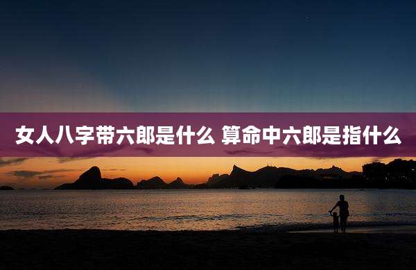 女人八字带六郎是什么 算命中六郎是指什么