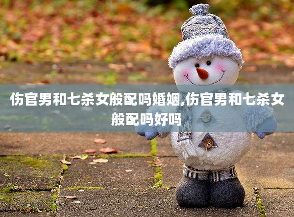 伤官男和七杀女般配吗婚姻,伤官男和七杀女般配吗好吗