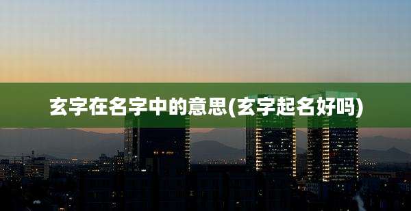 玄字在名字中的意思(玄字起名好吗)