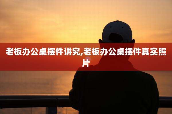 老板办公桌摆件讲究,老板办公桌摆件真实照片