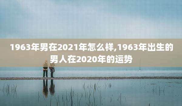 1963年男在2021年怎么样,1963年出生的男人在2020年的运势
