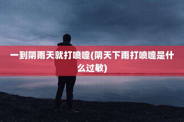 一到阴雨天就打喷嚏(阴天下雨打喷嚏是什么过敏)