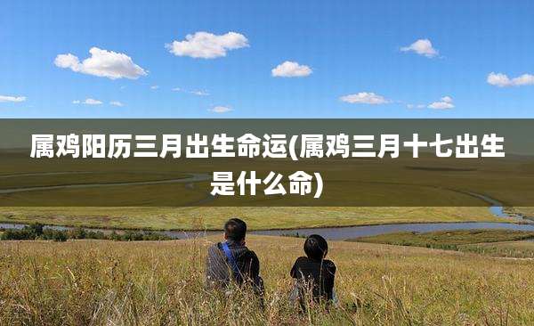 属鸡阳历三月出生命运(属鸡三月十七出生是什么命)