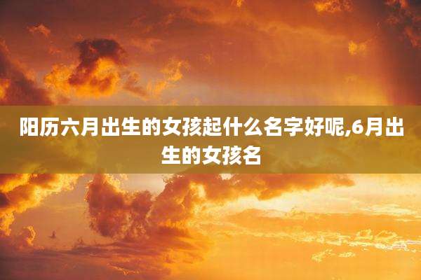 阳历六月出生的女孩起什么名字好呢,6月出生的女孩名