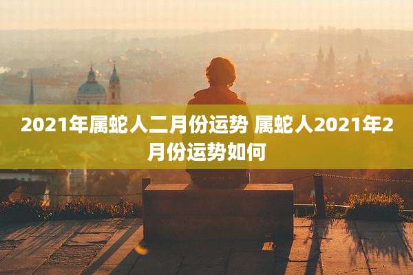 2021年属蛇人二月份运势 属蛇人2021年2月份运势如何
