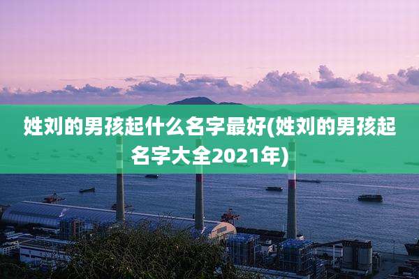 姓刘的男孩起什么名字最好(姓刘的男孩起名字大全2021年)