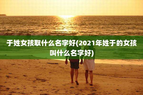 于姓女孩取什么名字好(2021年姓于的女孩叫什么名字好)