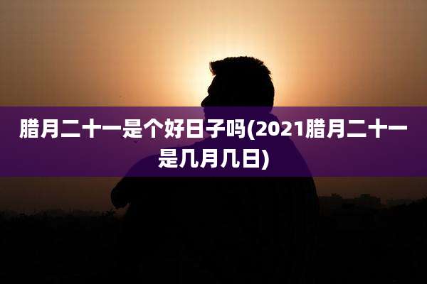 腊月二十一是个好日子吗(2021腊月二十一是几月几日)
