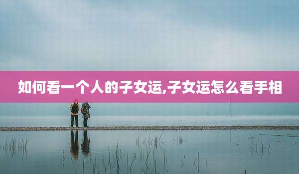 如何看一个人的子女运,子女运怎么看手相