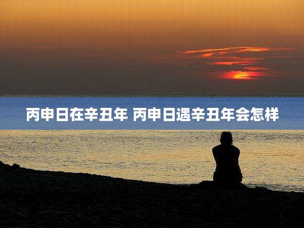 丙申日在辛丑年 丙申日遇辛丑年会怎样