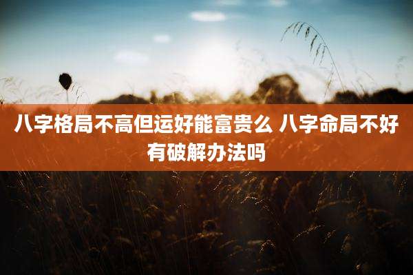 八字格局不高但运好能富贵么 八字命局不好有破解办法吗