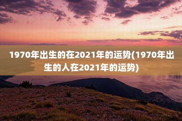 1970年出生的在2021年的运势(1970年出生的人在2021年的运势)