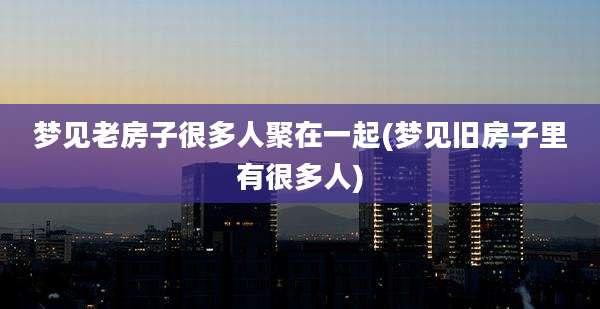 梦见老房子很多人聚在一起(梦见旧房子里有很多人)