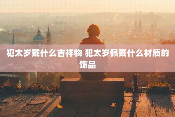 犯太岁戴什么吉祥物 犯太岁佩戴什么材质的饰品