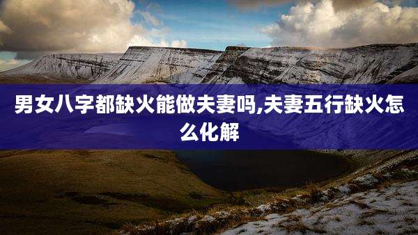 男女八字都缺火能做夫妻吗,夫妻五行缺火怎么化解