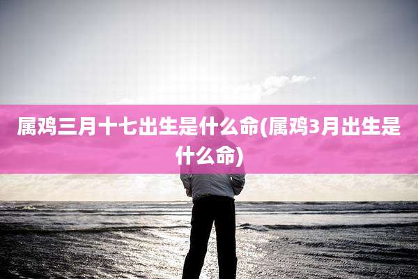 属鸡三月十七出生是什么命(属鸡3月出生是什么命)