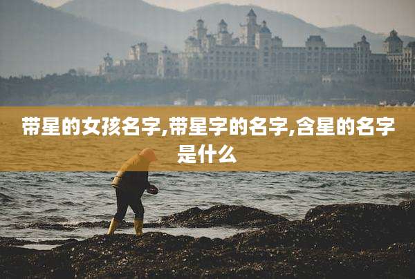 带星的女孩名字,带星字的名字,含星的名字是什么