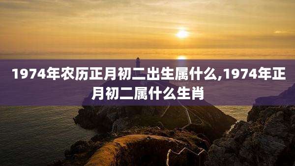 1974年农历正月初二出生属什么,1974年正月初二属什么生肖