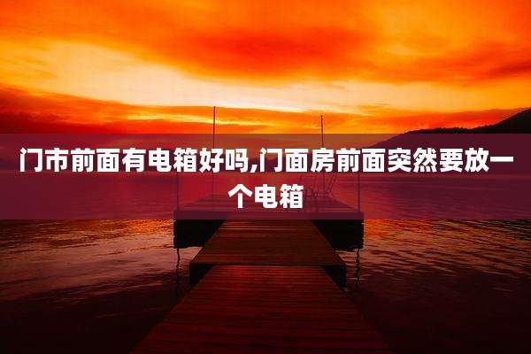 门市前面有电箱好吗,门面房前面突然要放一个电箱