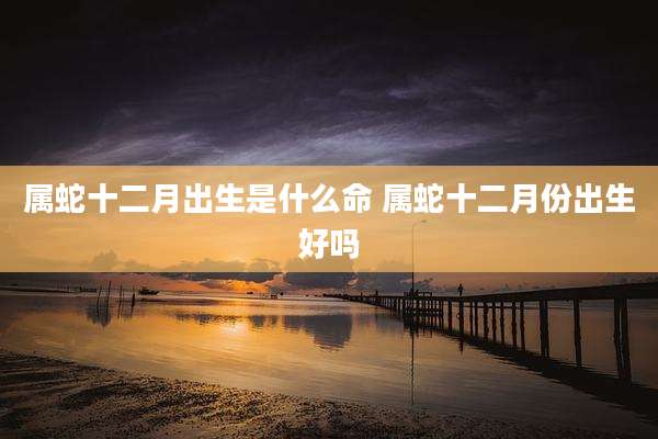 属蛇十二月出生是什么命 属蛇十二月份出生好吗