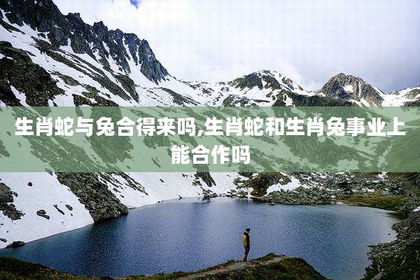 生肖蛇与兔合得来吗,生肖蛇和生肖兔事业上能合作吗