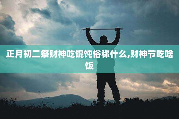 正月初二祭财神吃馄饨俗称什么,财神节吃啥饭