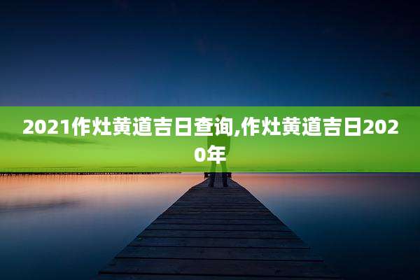 2021作灶黄道吉日查询,作灶黄道吉日2020年