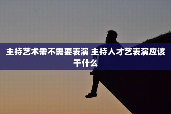 主持艺术需不需要表演 主持人才艺表演应该干什么