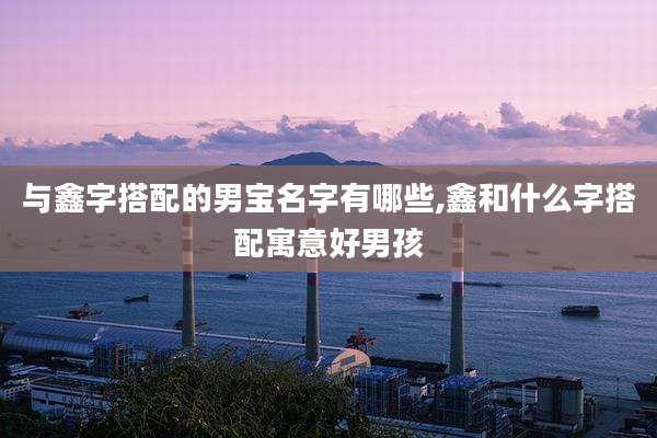 与鑫字搭配的男宝名字有哪些,鑫和什么字搭配寓意好男孩
