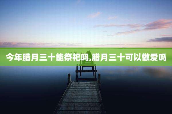 今年腊月三十能祭祀吗,腊月三十可以***吗
