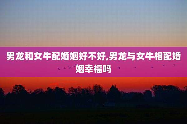 男龙和女牛配婚姻好不好,男龙与女牛相配婚姻幸福吗