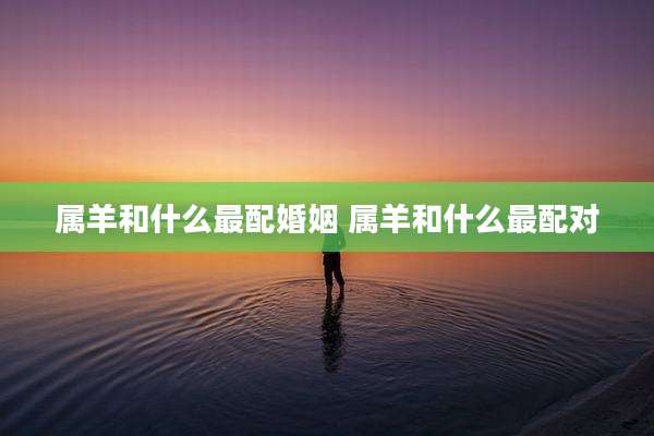 属羊和什么最配婚姻 属羊和什么最配对