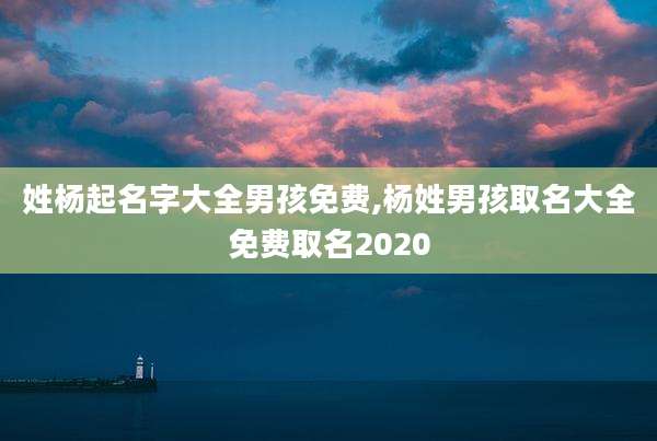 姓杨起名字大全男孩免费,杨姓男孩取名大全免费取名2020