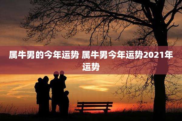 属牛男的今年运势 属牛男今年运势2021年运势