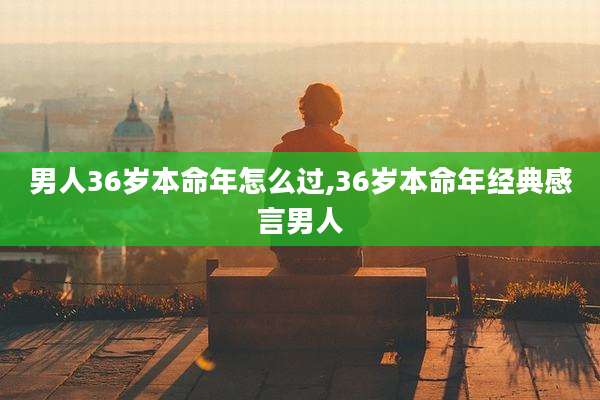 男人36岁本命年怎么过,36岁本命年经典感言男人