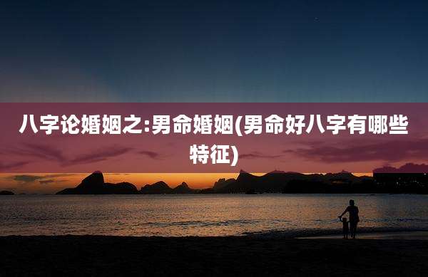 八字论婚姻之:男命婚姻(男命好八字有哪些特征)