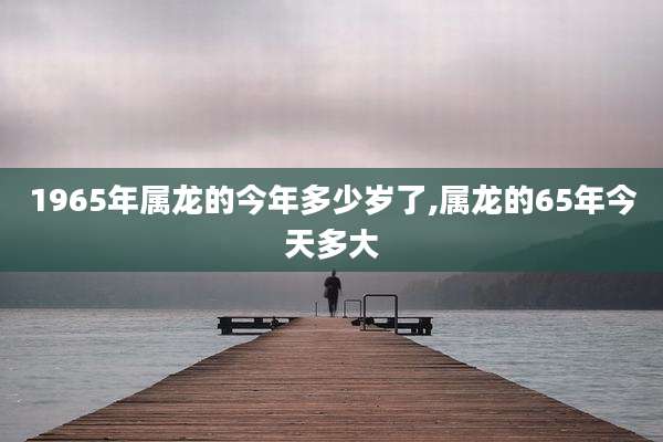 1965年属龙的今年多少岁了,属龙的65年今天多大