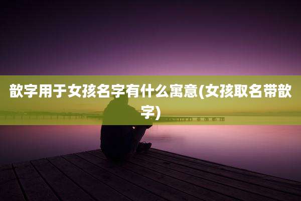 歆字用于女孩名字有什么寓意(女孩取名带歆字)