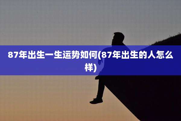 87年出生一生运势如何(87年出生的人怎么样)