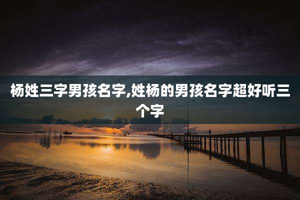 杨姓三字男孩名字,姓杨的男孩名字超好听三个字