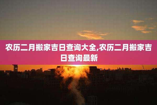 农历二月搬家吉日查询大全,农历二月搬家吉日查询最新