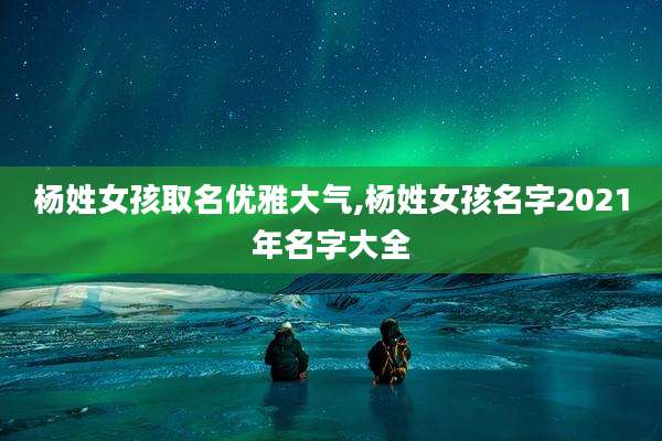 杨姓女孩取名优雅大气,杨姓女孩名字2021年名字大全