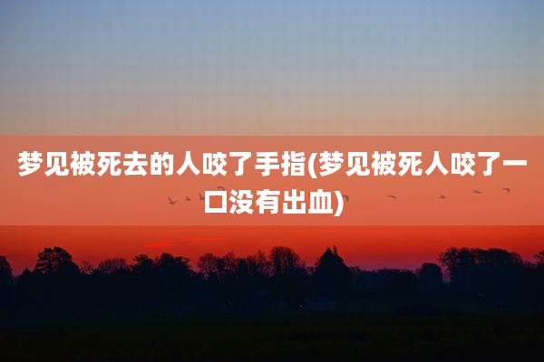 梦见被死去的人咬了手指(梦见被死人咬了一口没有出血)