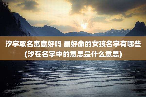 汐字取名寓意好吗 最好命的女孩名字有哪些(汐在名字中的意思是什么意思)