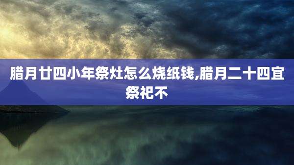 腊月廿四小年祭灶怎么烧纸钱,腊月二十四宜祭祀不