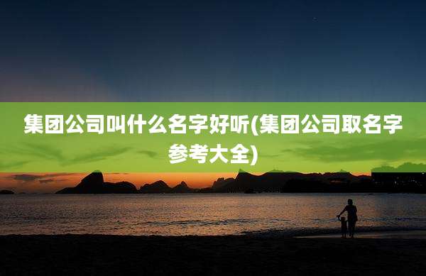 集团公司叫什么名字好听(集团公司取名字参考大全)
