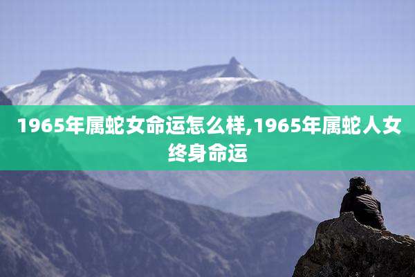1965年属蛇女命运怎么样,1965年属蛇人女终身命运