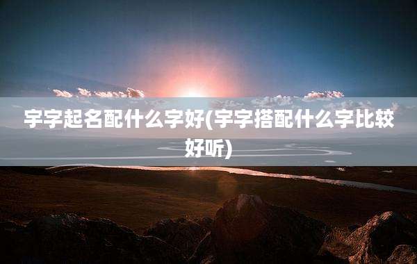 宇字起名配什么字好(宇字搭配什么字比较好听)