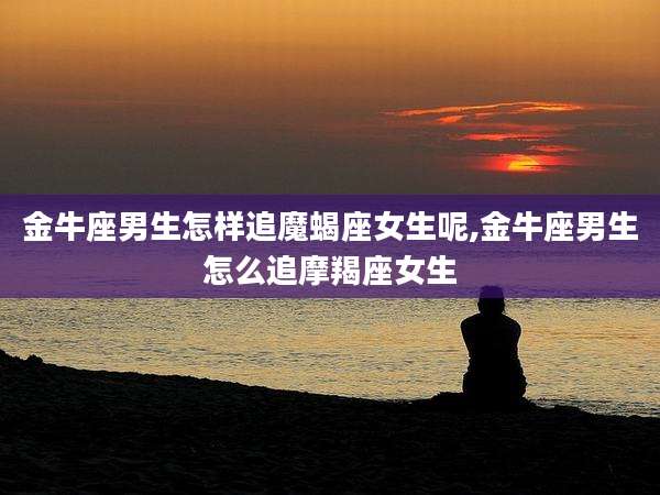 金牛座男生怎样追魔蝎座女生呢,金牛座男生怎么追摩羯座女生