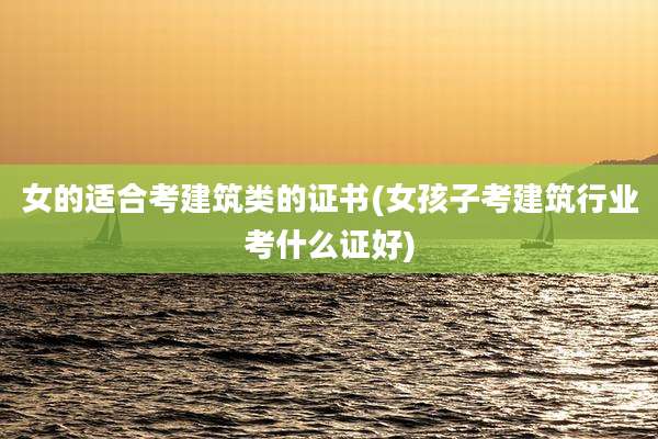 女的适合考建筑类的证书(女孩子考建筑行业考什么证好)